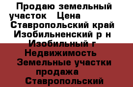 Продаю земельный участок › Цена ­ 70 000 - Ставропольский край, Изобильненский р-н, Изобильный г. Недвижимость » Земельные участки продажа   . Ставропольский край